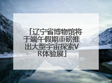 辽宁省博物馆将于端午假期重磅推出大型宇宙探索VR体验展