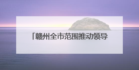 赣州全市范围推动领导干部换位体验：认真查找哪些事没办到没办好