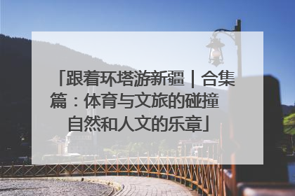 跟着环塔游新疆｜合集篇：体育与文旅的碰撞 自然和人文的乐章