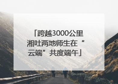 跨越3000公里 湘吐两地师生在“云端”共度端午