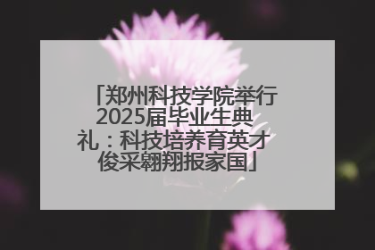 郑州科技学院举行2025届毕业生典礼：科技培养育英才 俊采翱翔报家国