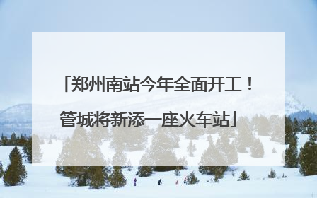 郑州南站今年全面开工！管城将新添一座火车站