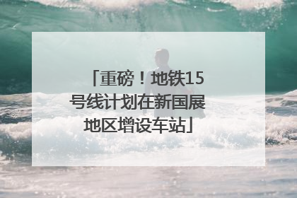 重磅！地铁15号线计划在新国展地区增设车站