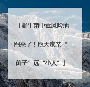野生菌中毒风险地图来了！愿大家亲“菌子”远“小人”