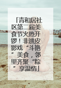 青和居社区第二届美食节火热开锣！非遗皮影戏“斗艳”美食，邻里齐聚“粽”享温情