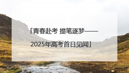 青春赴考 提笔逐梦——2025年高考首日见闻