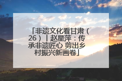 非遗文化看甘肃（26）丨赵星萍：传承非遗匠心 剪出乡村振兴新画卷