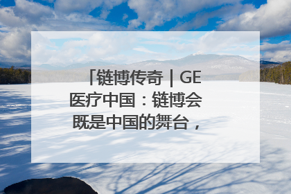 链博传奇｜GE医疗中国：链博会既是中国的舞台，也是世界的橱窗