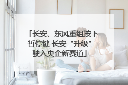 长安、东风重组按下暂停键 长安“升级”驶入央企新赛道