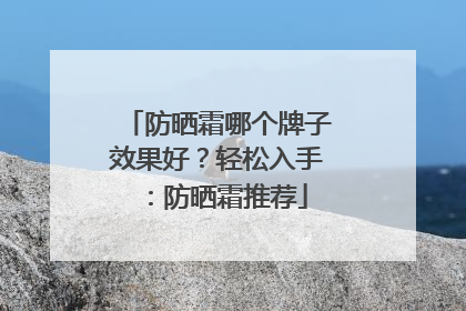 防晒霜哪个牌子效果好？轻松入手：防晒霜推荐