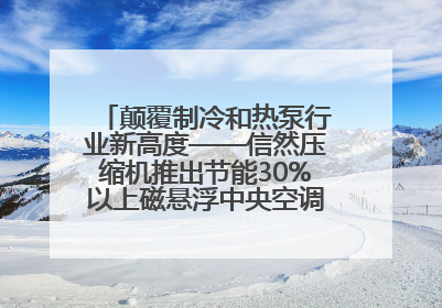 颠覆制冷和热泵行业新高度——信然压缩机推出节能30%以上磁悬浮中央空调和磁悬浮热泵