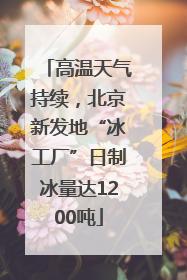 高温天气持续，北京新发地“冰工厂”日制冰量达1200吨