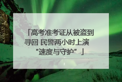高考准考证从被盗到寻回 民警两小时上演 “速度与守护”