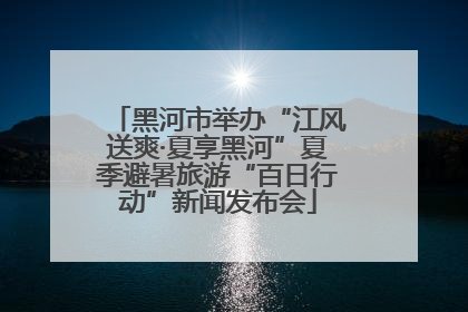 黑河市举办“江风送爽·夏享黑河”夏季避暑旅游“百日行动”新闻发布会