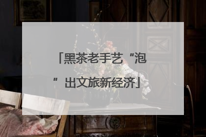 黑茶老手艺“泡”出文旅新经济