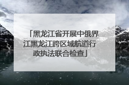 黑龙江省开展中俄界江黑龙江跨区域航道行政执法联合检查