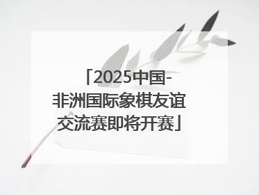 2025中国-非洲国际象棋友谊交流赛即将开赛