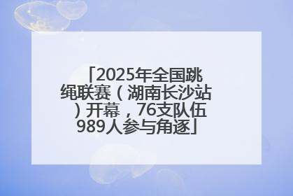 2025年全国跳绳联赛（湖南长沙站）开幕，76支队伍989人参与角逐