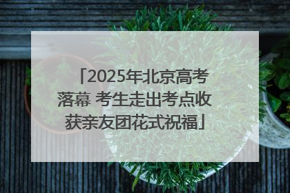 2025年北京高考落幕 考生走出考点收获亲友团花式祝福