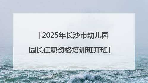 2025年长沙市幼儿园园长任职资格培训班开班