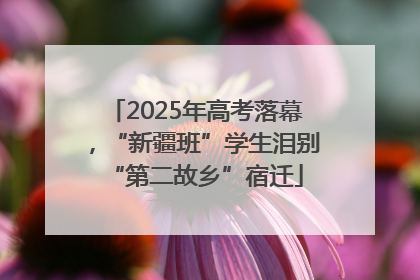 2025年高考落幕，“新疆班”学生泪别“第二故乡”宿迁