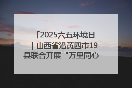 2025六五环境日｜山西省沿黄四市19县联合开展“万里同心，共护黄河”环保志愿者助力一泓清水入黄河公益活动