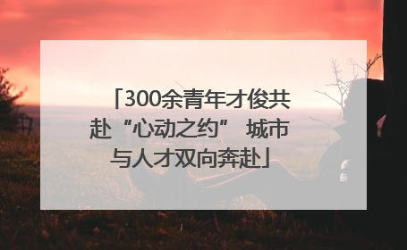 300余青年才俊共赴“心动之约” 城市与人才双向奔赴