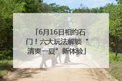 6月16日相约石门！六大玩法解锁“清爽一夏”新体验