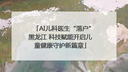 AI儿科医生“落户”黑龙江 科技赋能开启儿童健康守护新篇章